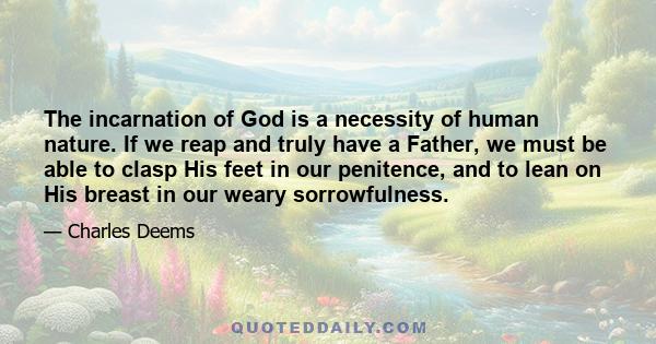 The incarnation of God is a necessity of human nature. If we reap and truly have a Father, we must be able to clasp His feet in our penitence, and to lean on His breast in our weary sorrowfulness.