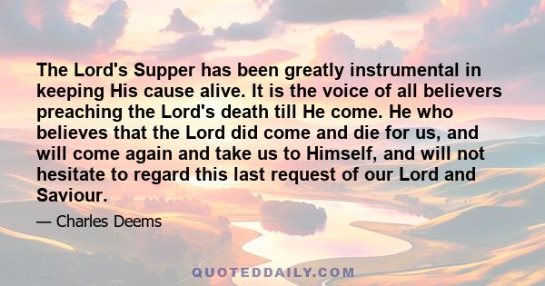 The Lord's Supper has been greatly instrumental in keeping His cause alive. It is the voice of all believers preaching the Lord's death till He come. He who believes that the Lord did come and die for us, and will come