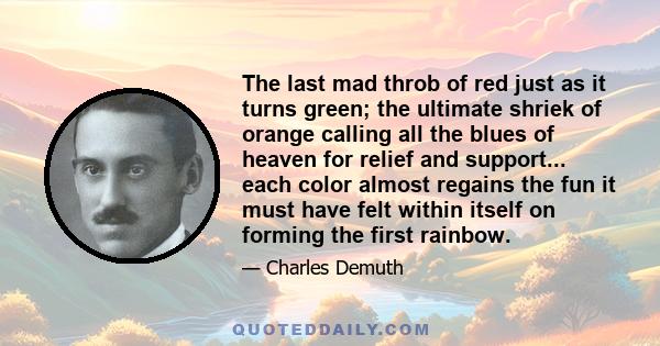 The last mad throb of red just as it turns green; the ultimate shriek of orange calling all the blues of heaven for relief and support... each color almost regains the fun it must have felt within itself on forming the