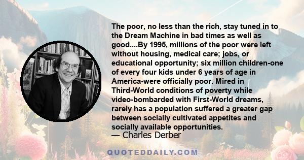 The poor, no less than the rich, stay tuned in to the Dream Machine in bad times as well as good....By 1995, millions of the poor were left without housing, medical care; jobs, or educational opportunity; six million