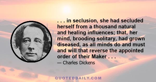 . . . in seclusion, she had secluded herself from a thousand natural and healing influences; that, her mind, brooding solitary, had grown diseased, as all minds do and must and will that reverse the appointed order of