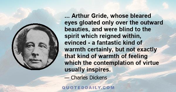 ... Arthur Gride, whose bleared eyes gloated only over the outward beauties, and were blind to the spirit which reigned within, evinced - a fantastic kind of warmth certainly, but not exactly that kind of warmth of