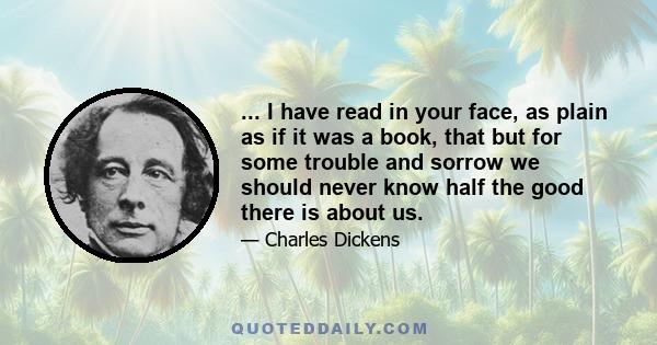 ... I have read in your face, as plain as if it was a book, that but for some trouble and sorrow we should never know half the good there is about us.