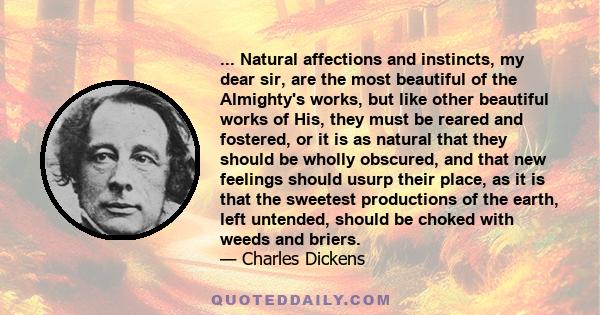 ... Natural affections and instincts, my dear sir, are the most beautiful of the Almighty's works, but like other beautiful works of His, they must be reared and fostered, or it is as natural that they should be wholly