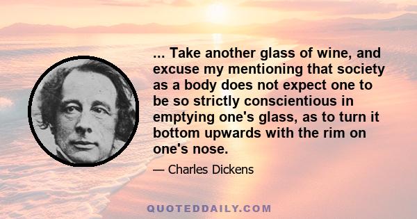 ... Take another glass of wine, and excuse my mentioning that society as a body does not expect one to be so strictly conscientious in emptying one's glass, as to turn it bottom upwards with the rim on one's nose.