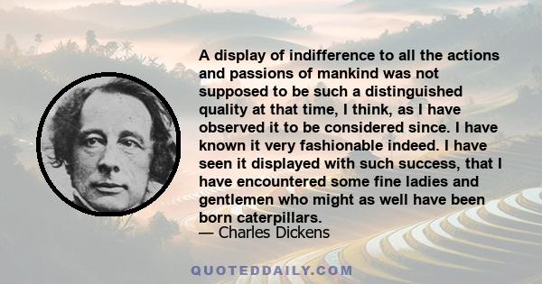 A display of indifference to all the actions and passions of mankind was not supposed to be such a distinguished quality at that time, I think, as I have observed it to be considered since. I have known it very