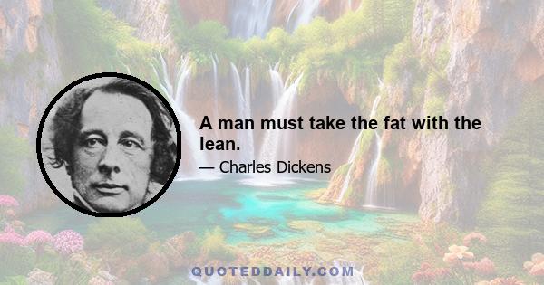 A man must take the fat with the lean.