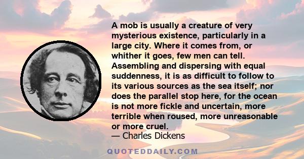 A mob is usually a creature of very mysterious existence, particularly in a large city. Where it comes from, or whither it goes, few men can tell. Assembling and dispersing with equal suddenness, it is as difficult to