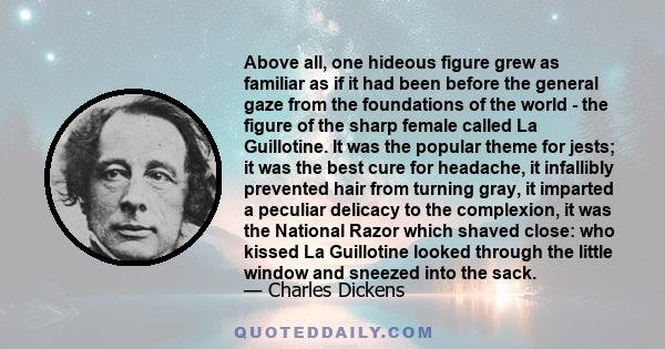 Above all, one hideous figure grew as familiar as if it had been before the general gaze from the foundations of the world - the figure of the sharp female called La Guillotine. It was the popular theme for jests; it