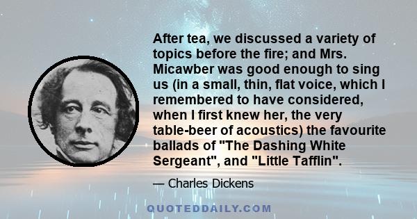 After tea, we discussed a variety of topics before the fire; and Mrs. Micawber was good enough to sing us (in a small, thin, flat voice, which I remembered to have considered, when I first knew her, the very table-beer