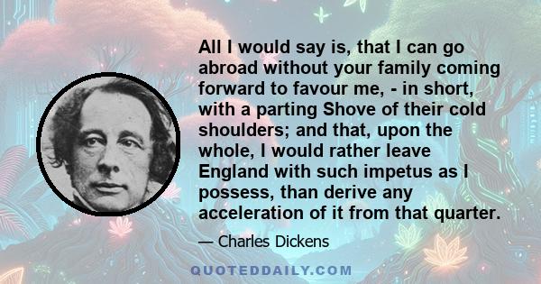 All I would say is, that I can go abroad without your family coming forward to favour me, - in short, with a parting Shove of their cold shoulders; and that, upon the whole, I would rather leave England with such