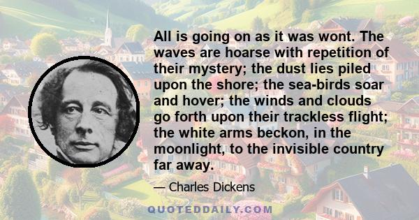 All is going on as it was wont. The waves are hoarse with repetition of their mystery; the dust lies piled upon the shore; the sea-birds soar and hover; the winds and clouds go forth upon their trackless flight; the