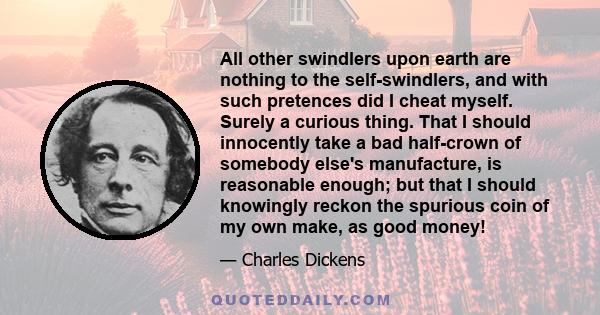 All other swindlers upon earth are nothing to the self-swindlers, and with such pretences did I cheat myself. Surely a curious thing. That I should innocently take a bad half-crown of somebody else's manufacture, is