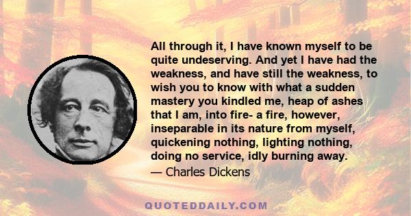 All through it, I have known myself to be quite undeserving. And yet I have had the weakness, and have still the weakness, to wish you to know with what a sudden mastery you kindled me, heap of ashes that I am, into