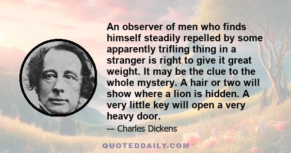 An observer of men who finds himself steadily repelled by some apparently trifling thing in a stranger is right to give it great weight. It may be the clue to the whole mystery. A hair or two will show where a lion is