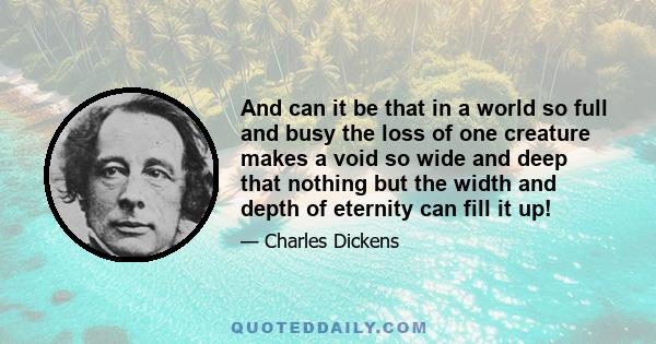 And can it be that in a world so full and busy the loss of one creature makes a void so wide and deep that nothing but the width and depth of eternity can fill it up!