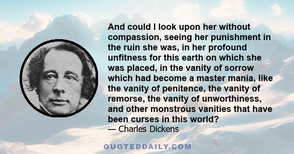 And could I look upon her without compassion, seeing her punishment in the ruin she was, in her profound unfitness for this earth on which she was placed, in the vanity of sorrow which had become a master mania, like