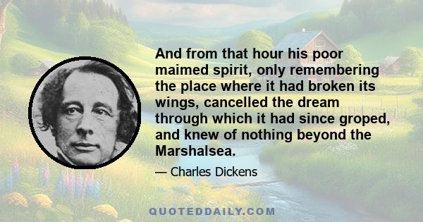 And from that hour his poor maimed spirit, only remembering the place where it had broken its wings, cancelled the dream through which it had since groped, and knew of nothing beyond the Marshalsea.