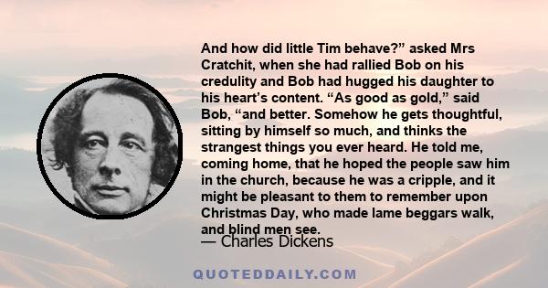 And how did little Tim behave?” asked Mrs Cratchit, when she had rallied Bob on his credulity and Bob had hugged his daughter to his heart’s content. “As good as gold,” said Bob, “and better. Somehow he gets thoughtful, 