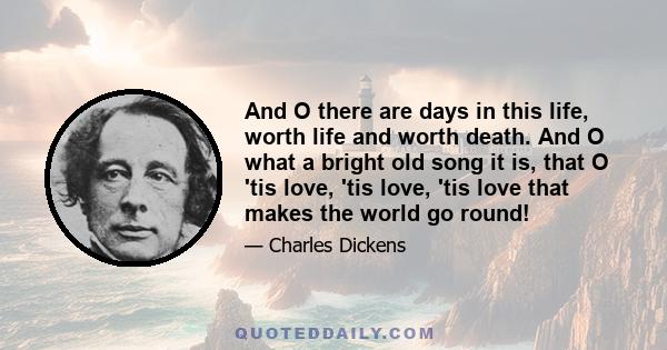 And O there are days in this life, worth life and worth death. And O what a bright old song it is, that O 'tis love, 'tis love, 'tis love that makes the world go round!