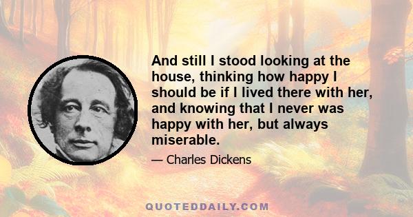 And still I stood looking at the house, thinking how happy I should be if I lived there with her, and knowing that I never was happy with her, but always miserable.