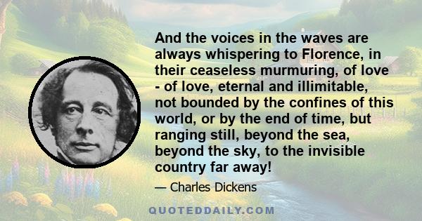 And the voices in the waves are always whispering to Florence, in their ceaseless murmuring, of love - of love, eternal and illimitable, not bounded by the confines of this world, or by the end of time, but ranging