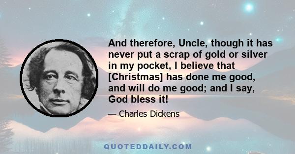 And therefore, Uncle, though it has never put a scrap of gold or silver in my pocket, I believe that [Christmas] has done me good, and will do me good; and I say, God bless it!