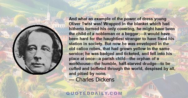 And what an example of the power of dress young Oliver Twist was! Wrapped in the blanket which had hitherto formed his only covering, he might have been the child of a nobleman or a beggar;—it would have been hard for