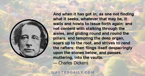 And when it has got in; as one not finding what it seeks, whatever that may be, it wails and howls to issue forth again: and not content with stalking through the aisles, and gliding round and round the pillars, and