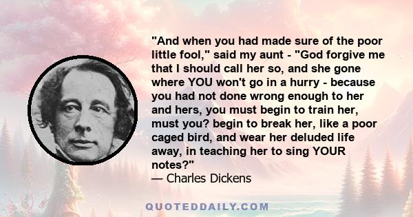 And when you had made sure of the poor little fool, said my aunt - God forgive me that I should call her so, and she gone where YOU won't go in a hurry - because you had not done wrong enough to her and hers, you must