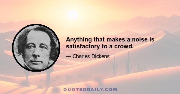 Anything that makes a noise is satisfactory to a crowd.