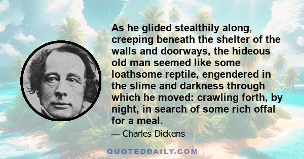 As he glided stealthily along, creeping beneath the shelter of the walls and doorways, the hideous old man seemed like some loathsome reptile, engendered in the slime and darkness through which he moved: crawling forth, 