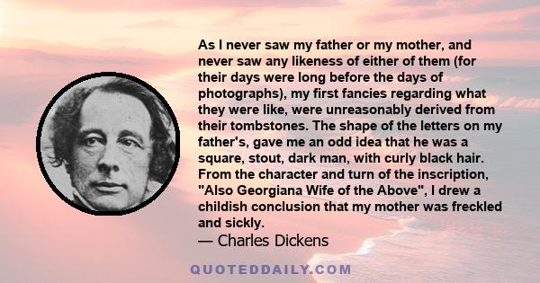 As I never saw my father or my mother, and never saw any likeness of either of them (for their days were long before the days of photographs), my first fancies regarding what they were like, were unreasonably derived