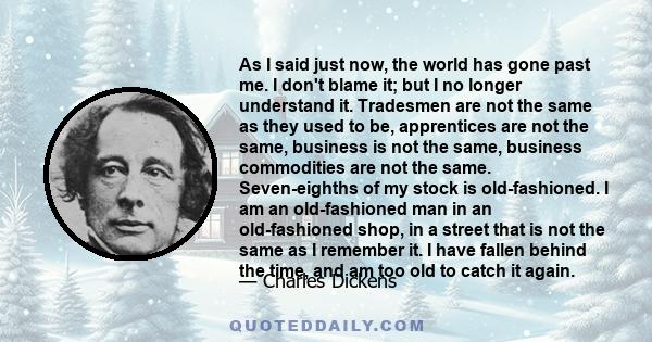 As I said just now, the world has gone past me. I don't blame it; but I no longer understand it. Tradesmen are not the same as they used to be, apprentices are not the same, business is not the same, business