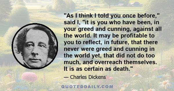 As I think I told you once before, said I, it is you who have been, in your greed and cunning, against all the world. It may be profitable to you to reflect, in future, that there never were greed and cunning in the