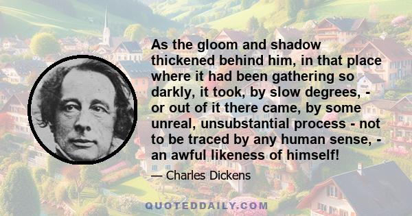 As the gloom and shadow thickened behind him, in that place where it had been gathering so darkly, it took, by slow degrees, - or out of it there came, by some unreal, unsubstantial process - not to be traced by any