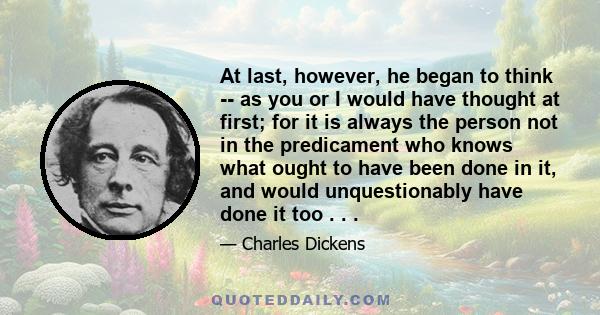 At last, however, he began to think -- as you or I would have thought at first; for it is always the person not in the predicament who knows what ought to have been done in it, and would unquestionably have done it too