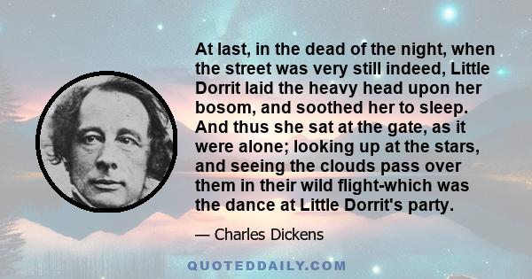 At last, in the dead of the night, when the street was very still indeed, Little Dorrit laid the heavy head upon her bosom, and soothed her to sleep. And thus she sat at the gate, as it were alone; looking up at the