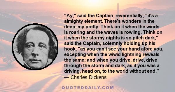 Ay, said the Captain, reverentially; it's a almighty element. There's wonders in the deep, my pretty. Think on it when the winds is roaring and the waves is rowling. Think on it when the stormy nights is so pitch dark,