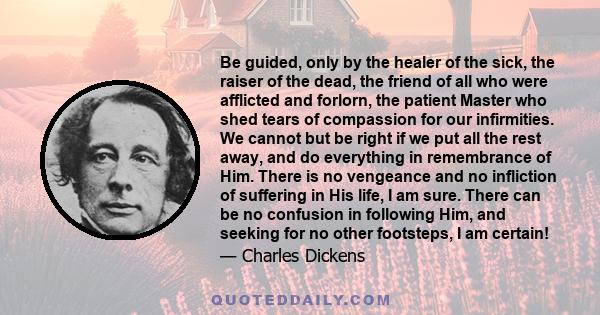 Be guided, only by the healer of the sick, the raiser of the dead, the friend of all who were afflicted and forlorn, the patient Master who shed tears of compassion for our infirmities. We cannot but be right if we put