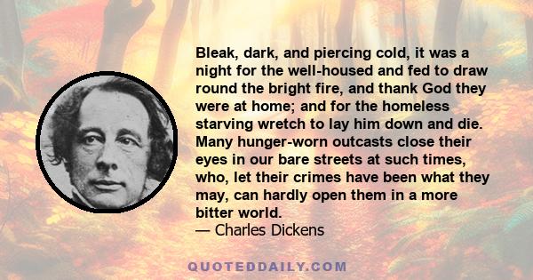 Bleak, dark, and piercing cold, it was a night for the well-housed and fed to draw round the bright fire, and thank God they were at home; and for the homeless starving wretch to lay him down and die. Many hunger-worn