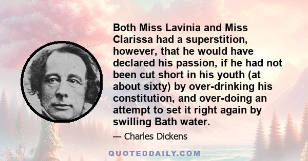 Both Miss Lavinia and Miss Clarissa had a superstition, however, that he would have declared his passion, if he had not been cut short in his youth (at about sixty) by over-drinking his constitution, and over-doing an