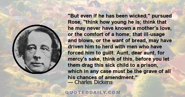 But even if he has been wicked, pursued Rose, think how young he is; think that he may never have known a mother's love, or the comfort of a home; that ill-usage and blows, or the want of bread, may have driven him to