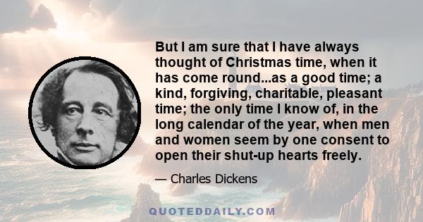 But I am sure that I have always thought of Christmas time, when it has come round...as a good time; a kind, forgiving, charitable, pleasant time; the only time I know of, in the long calendar of the year, when men and