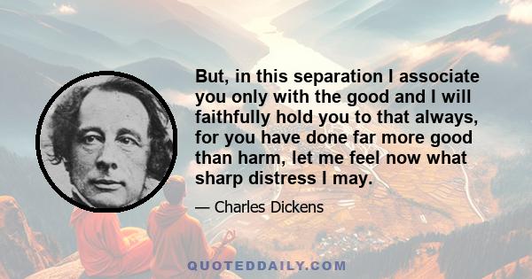 But, in this separation I associate you only with the good and I will faithfully hold you to that always, for you have done far more good than harm, let me feel now what sharp distress I may.