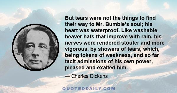 But tears were not the things to find their way to Mr. Bumble’s soul; his heart was waterproof. Like washable beaver hats that improve with rain, his nerves were rendered stouter and more vigorous, by showers of tears,