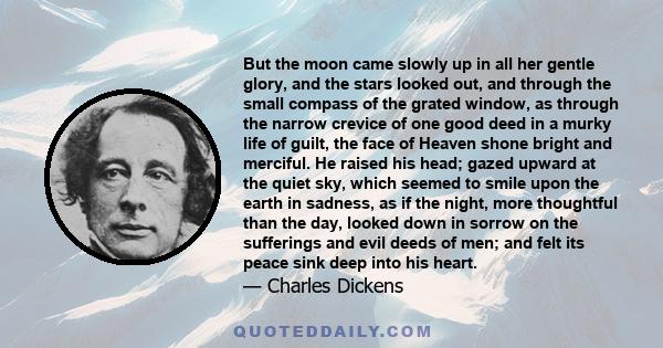 But the moon came slowly up in all her gentle glory, and the stars looked out, and through the small compass of the grated window, as through the narrow crevice of one good deed in a murky life of guilt, the face of