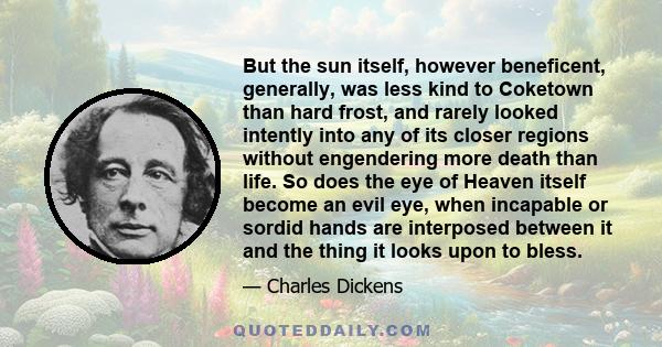 But the sun itself, however beneficent, generally, was less kind to Coketown than hard frost, and rarely looked intently into any of its closer regions without engendering more death than life. So does the eye of Heaven 