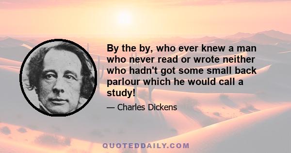 By the by, who ever knew a man who never read or wrote neither who hadn't got some small back parlour which he would call a study!