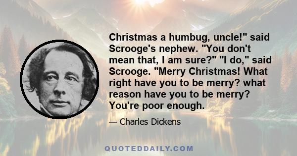 Christmas a humbug, uncle! said Scrooge's nephew. You don't mean that, I am sure? I do, said Scrooge. Merry Christmas! What right have you to be merry? what reason have you to be merry? You're poor enough.